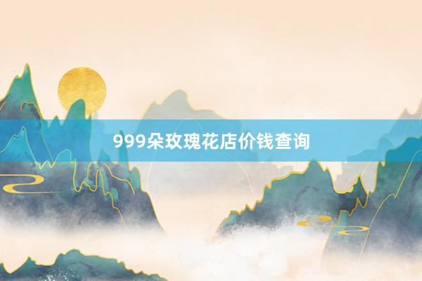 999朵玫瑰花店价钱查询